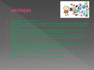  Reencuentro con conocidos.
 Oportunidad de integrarse a Flashmobs (reuniones de diseño breves vía online
con fines lúdicos y de entretenimiento con el propósito de movilizar a miles de
personas)
 Excelentes para propiciar contactos afectivos nuevos como: búsqueda de
pareja, amistad o compartir intereses sin fines de lucro.
 Compartir momentos especiales con las personas cercanas a nuestras vidas.
 Diluyen fronteras geográficas y sirven para conectar gente sin importar la
distancia.
 Perfectas para establecer conexiones con el mundo profesional.
 Tener información actualizada acerca de temas de interés, además permiten
acudir a eventos, participar en actos y conferencias.
 La comunicación puede ser en tiempo real.
 Pueden generar movimientos masivos de solidaridad ante una situación de
crisis.
 Bastante dinámicas para producir contenido en Internet.
 