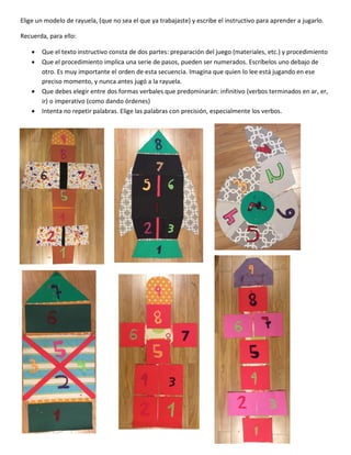 Elige un modelo de rayuela, (que no sea el que ya trabajaste) y escribe el instructivo para aprender a jugarlo.
Recuerda, para ello:
 Que el texto instructivo consta de dos partes: preparación del juego (materiales, etc.) y procedimiento
 Que el procedimiento implica una serie de pasos, pueden ser numerados. Escríbelos uno debajo de
otro. Es muy importante el orden de esta secuencia. Imagina que quien lo lee está jugando en ese
preciso momento, y nunca antes jugó a la rayuela.
 Que debes elegir entre dos formas verbales que predominarán: infinitivo (verbos terminados en ar, er,
ir) o imperativo (como dando órdenes)
 Intenta no repetir palabras. Elige las palabras con precisión, especialmente los verbos.
 