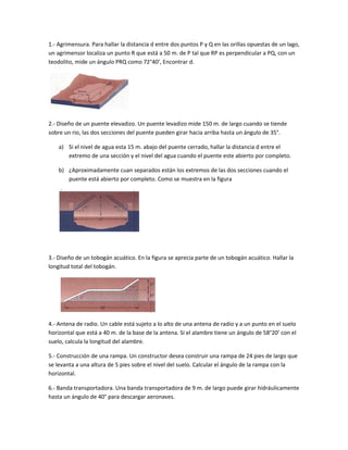 1.- Agrimensura. Para hallar la distancia d entre dos puntos P y Q en las orillas opuestas de un lago,
un agrimensor localiza un punto R que está a 50 m. de P tal que RP es perpendicular a PQ, con un
teodolito, mide un ángulo PRQ como 72°40’, Encontrar d.




2.- Diseño de un puente elevadizo. Un puente levadizo mide 150 m. de largo cuando se tiende
sobre un rio, las dos secciones del puente pueden girar hacia arriba hasta un ángulo de 35°.

    a) Si el nivel de agua esta 15 m. abajo del puente cerrado, hallar la distancia d entre el
       extremo de una sección y el nivel del agua cuando el puente este abierto por completo.

    b) ¿Aproximadamente cuan separados están los extremos de las dos secciones cuando el
       puente está abierto por completo. Como se muestra en la figura




3.- Diseño de un tobogán acuático. En la figura se aprecia parte de un tobogán acuático. Hallar la
longitud total del tobogán.




4.- Antena de radio. Un cable está sujeto a lo alto de una antena de radio y a un punto en el suelo
horizontal que está a 40 m. de la base de la antena. Si el alambre tiene un ángulo de 58°20’ con el
suelo, calcula la longitud del alambre.

5.- Construcción de una rampa. Un constructor desea construir una rampa de 24 pies de largo que
se levanta a una altura de 5 pies sobre el nivel del suelo. Calcular el ángulo de la rampa con la
horizontal.

6.- Banda transportadora. Una banda transportadora de 9 m. de largo puede girar hidráulicamente
hasta un ángulo de 40° para descargar aeronaves.
 