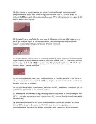 12.- Una catedral se encuentra sobre una colina. Cuando se observa la parte superior del
campanario desde la base de la colina, el ángulo de elevación es de 48°; cuando se ve a una
distancia de 200 pies desde la base de una colina, es de 41°. La colina se eleva en un ángulo de 32°.
Calcula la altura de la catedral.




13.- Instalación de un panel solar. Un panel solar de 10 pies de ancho, que debe instalarse en el
techo que forma un ángulo de 25° con la horizontal. Calcula la longitud d del puntal que se
requiere para que el panel haga un ángulo de 45° con la horizontal.




14.- Distancia de un avión. Un camino recto con ángulo de 22° con la horizontal. Desde un punto P
sobre el camino, el ángulo de elevación de un avión en el punto A es de 57°. En el mismo instante
desde otro punto Q situado a 100 m. cuesta arriba, el ángulo de elevación es de 63°. Calcular la
distancia desde P hasta el aeroplano.




15.- Un parque de beisbol tiene cuatro bases que forman un cuadrado y están a 90 pies una de la
otra; el montículo del lanzador se halla a 60.5 pies del plato. Calcular la distancia del montículo del
lanzador a cada una de las bases.

16.- Un avión vuela 165 mi. Desde el punto A en dirección 130° y luego 80 mi. En dirección 245° ¿A
qué distancia aproximada se encuentra del punto A?

17.- Dimensiones de un terreno triangular. El ángulo de una esquina de un terreno triangular mide
73°40’, y los lados quese unen en esta esquina miden 175 y 150 pies de largo. Calcular la longitud
del tercer lado.

18.- Dos automóviles salen de una ciudad al mismo tiempo y circulan en carreteras rectas que
difieren 84° en dirección. Si viajan a 60 y 45 km/h. respectivamente a qué distancia
aproximadamente se hallaran uno del otro al cabo de 20 min. (velocidad = distancia/tiempo)
 