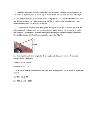 19.- Para hallar la distancia entre los puntos A y B, un agrimensor escoge un punto C que está a
420 yardas de A y 540 yardas de B. si el ángulo ACB mide 62° 10’. Calcula la distancia entre A y B.

20.- Una embarcación sale de puerto a la 1pm y navega S35°E a una velocidad de 24 mi/hora. Otra
sale del mismo puerto a la 1:30pm y navega al S20°O a 18 mi/hora. ¿Aproximadamente a qué
distancia se encuentra una de otra a las 3:00pm?

21.- La cajuela de un automóvil mide 42 pulgadas de largo, Hay que fijar un soporte que mide 24
pulgadas cuando está extendido por completo, tanto a la puerta como a la carrocería, de modo
que cuando la cajuela se abra del todo, el soporte quede en posición vertical y haya un espacio
libre de 32 pulgadas. Calcula las longitudes de los segmentos TQ y TP.




22.- Un campo triangula tiene longitudes de a, b y c (en yd). Calcular el número de acres del
campo. (1 acre = 4840 yd2)

a) a=115 , b=140, c= 200

b) a=320, b=350, c=500

23. –Calcular el área del paralelogramo que tiene lados de longitud a y b, si el ángulo de un vértice
mide Ѳ

a) a=12, b=16, Ѳ=40°

b) a=40.3, b=52.5, c=100°
 