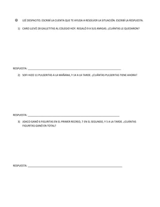  LEÉ DESPACITO. ESCRIBÍ LA CUENTA QUE TE AYUDA A RESOLVER LA SITUACIÓN. ESCRIBÍ LA RESPUESTA.
1) CARO LLEVÓ 28 GALLETITAS AL COLEGIO HOY. REGALÓ 9 A SUS AMIGAS. ¿CUÁNTAS LE QUEDARON?
RESPUESTA: _________________________________________________________________
2) SOFI HIZO 11 PULSERITAS A LA MAÑANA, Y 14 A LA TARDE. ¿CUÁNTAS PULSERITAS TIENE AHORA?
RESPUESTA: ________________________________________________________________
3) JOACO GANÓ 6 FIGURITAS EN EL PRIMER RECREO, 7 EN EL SEGUNDO, Y 5 A LA TARDE. ¿CUÁNTAS
FIGURITAS GANÓ EN TOTAL?
RESPUESTA: __________________________________________________________________
 