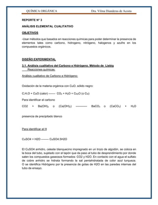 QUÍMICA ORGÁNICA Dra. Vilma Dianderas de Acosta
REPORTE N° 3
ANÁLISIS ELEMENTAL CUALITATIVO
OBJETIVOS
-Usar métodos que basados en reacciones químicas para poder determinar la presencia de
elementos tales como carbono, hidrogeno, nitrógeno, halogenos y azufre en los
compuestos orgánicos.
DISEÑO EXPERIMENTAL
3.1. Análisis cualitativo del Carbono e Hidrógeno. Método de Liebig
Reacciones químicas:
Análisis cualitativo de Carbono e Hidrógeno:
Oxidación de la materia orgánica con CuO, sólido negro:
C,H,O + CuO (calor) ------- CO2 + H2O + Cu2O (o Cu)
Para identificar el carbono
CO2 + Ba(OH)2 o (Ca(OH)2) ------------ BaCO3 o (CaCO3) + H2O
presencia de precipitado blanco
Para identificar el H
CuSO4 + H2O -------- CuSO4.5H2O
El CuSO4 anhidro, celeste blanquecino impregnado en un trozo de algodón, se coloca en
la boca del tubo, sujetado con el tapón que da paso al tubo de desprendimiento por donde
salen los compuestos gaseosos formados: CO2 y H2O. En contacto con el agua el sulfato
de cobre anhidro se hidrata formando la sal pentahidratada de color azul turqueza.
O se identifica Hidrógeno por la presencia de gotas de H2O en las paredes internas del
tubo de ensayo.
 