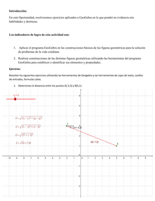 Introducción:
En esta Oportunidad, resolveremos ejercicios aplicados a GeoGebra en la que pondré en evidencia mis
habilidades y destrezas.
Los indicadores de logro de esta actividad son:
1. Aplicar el programa GeoGebra en las construcciones básicas de las figuras geométricas para la solución
de problemas de la vida cotidiana.
2. Realizar construcciones de las distintas figuras geométricas utilizando las herramientas del programa
GeoGebra para establecer e identificar sus elementos y propiedades.
Ejercicios:
Resolver los siguientes ejercicios utilizando las herramientas de Geogebra y las herramientas de cajas de texto, casillas
de entradas, formulas Latex.
1. Determines la distancia entre los puntos A(-2,3) y B(5,1).
 