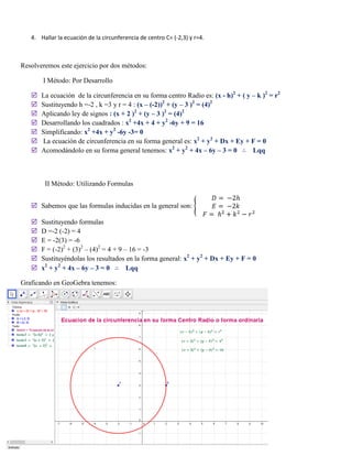 4. Hallar la ecuación de la circunferencia de centro C= (-2,3) y r=4.
Resolveremos este ejercicio por dos métodos:
I Método: Por Desarrollo
 La ecuación de la circunferencia en su forma centro Radio es: (x - h)2
+ ( y – k )2
= r2
 Sustituyendo h =-2 , k =3 y r = 4 : (x – (-2))2
+ (y – 3 )2
= (4)2
 Aplicando ley de signos : (x + 2 )2
+ (y – 3 )2
= (4)2
 Desarrollando los cuadrados : x2
+4x + 4 + y2
-6y + 9 = 16
 Simplificando: x2
+4x + y2
-6y -3= 0
 La ecuación de circunferencia en su forma general es: x2
+ y2
+ Dx + Ey + F = 0
 Acomodándolo en su forma general tenemos: x2
+ y2
+ 4x – 6y – 3 = 0 ∴ Lqq
II Método: Utilizando Formulas
 Sabemos que las formulas inducidas en la general son: {
𝐷 = −2ℎ
𝐸 = −2𝑘
𝐹 = ℎ2
+ 𝑘2
− 𝑟2
 Sustituyendo formulas
 D =-2 (-2) = 4
 E = -2(3) = -6
 F = (-2)2
+ (3)2
– (4)2
= 4 + 9 – 16 = -3
 Sustituyéndolas los resultados en la forma general: x2
+ y2
+ Dx + Ey + F = 0
 x2
+ y2
+ 4x – 6y – 3 = 0 ∴ Lqq
Graficando en GeoGebra tenemos:
 