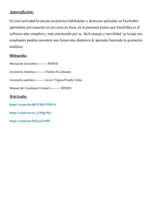 Autorreflexión:
En esta actividad he puesto en práctica habilidades y destrezas aplicadas en GeoGebra
aprendidas previamente en mi curso en línea, en lo personal pienso que GeoGebra es el
software más completo y más entretenido por su fácil manejo y movilidad, en la que mis
estudiantes podrán encontrar una forma más dinámica de aprender haciendo la geometría
analítica.
Bibliografía:
Manual de GeoGebra----------MINED
Geometría Analítica---------Charles.H.Lehmann
Geometría analítica----------Javier Trigoso/Freddy Liñán
Manual del Estudiante Unidad I--------- MINED
Web Grafía:
https://youtu.be/HGYMfv7OW1A
https://youtu.be/ws_Gt9qS-Ko
https://youtu.be/iSTj-oZA1Pk
 