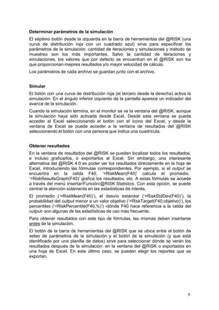 5 
Determinar parámetros de la simulación 
El séptimo botón desde la izquierda en la barra de herramientas del @RISK (una curva de distribución roja con un cuadrado azul) sirve para especificar los parámetros de la simulación: cantidad de iteraciones y simulaciones y método de muestreo son los más importantes. Salvo la cantidad de iteraciones y simulaciones, los valores que por defecto se encuentran en el @RISK son los que proporcionan mejores resultados y/o mayor velocidad de cálculo. 
Los parámetros de cada archivo se guardan junto con el archivo. 
Simular 
El botón con una curva de distribución roja (el tercero desde la derecha) activa la simulación. En el ángulo inferior izquierdo de la pantalla aparece un indicador del avance de la simulación. 
Cuando la simulación termina, en el monitor se ve la ventana del @RISK, aunque la simulación haya sido activada desde Excel. Desde esta ventana se puede acceder al Excel seleccionando el botón con el ícono del Excel, y desde la ventana de Excel se puede acceder a la ventana de resultados del @RISK seleccionando el botón con una persona que indica una cuadrícula. 
Obtener resultados 
En la ventana de resultados del @RISK se pueden localizar todos los resultados, e incluso graficarlos, o exportarlos al Excel. Sin embargo, una interesante alternativa del @RISK 4.0 es poder ver los resultados directamente en la hoja de Excel, introduciendo las fórmulas correspondientes. Por ejemplo, si el output se encuentra en la celda F40, ‘=RiskMean(F40)’ calcula el promedio, 
‘=RiskResultsGraph(F40)’ grafica los resultados, etc. A estas fórmulas se accede a través del menú Insertar/Función/@RISK Statistics. Con esta opción, se puede centrar la atención solamente en las estadísticas de interés. 
El promedio (‘=RiskMean(F40)’), el desvío estándar (‘=RiskStdDev(F40)’), la probabilidad del output menor a un valor objetivo (‘=RiskTarget(F40,objetivo)’), los percentiles (‘=RiskPercentile(F40,%)’) -donde F40 hace referencia a la celda del output- son algunas de las estadísticas de uso más frecuente. 
Para obtener resultados con este tipo de fórmulas, las mismas deben insertarse antes de la simulación. 
El botón de la barra de herramientas del @RISK que se ubica entre el botón de seteo de parámetros de la simulación y el botón de la simulación (y que está identificado por una planilla de datos) sirve para seleccionar dónde se verán los resultados después de la simulación: en la ventana del @RISK o exportados en una hoja de Excel. En este último caso, se pueden elegir los reportes que se exportan.  