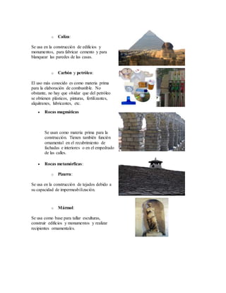 o Caliza:
Se usa en la construcción de edificios y
monumentos, para fabricar cemento y para
blanquear las paredes de las casas.
o Carbón y petróleo:
El uso más conocido es como materia prima
para la elaboración de combustible. No
obstante, no hay que olvidar que del petróleo
se obtienen plásticos, pinturas, fertilizantes,
alquitranes, lubricantes, etc.
 Rocas magmáticas
Se usan como materia prima para la
construcción. Tienen también función
ornamental en el recubrimiento de
fachadas e interiores o en el empedrado
de las calles.
 Rocas metamórficas:
o Pizarra:
Se usa en la construcción de tejados debido a
su capacidad de impermeabilización.
o Mármol:
Se usa como base para tallar esculturas,
construir edificios y monumentos y realizar
recipientes ornamentales.
 