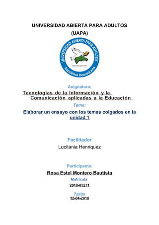 UNIVERSIDAD ABIERTA PARA ADULTOS
(UAPA)
Asignatura:
Tecnologías de la Información y la
Comunicación aplicadas a la Educación
Tema:
Elaborar un ensayo con los temas colgados en la
unidad 1
Facilitador
Lucitania Henriquez
Participante:
Rosa Estel Montero Bautista
Matricula
2018-05271
Fecha
12-04-2018
 