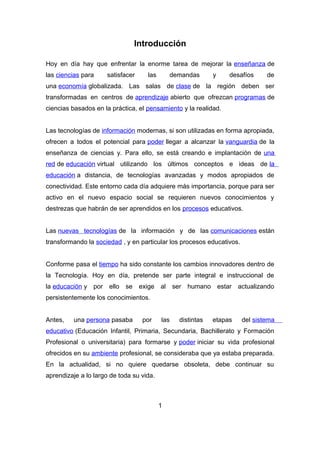Introducción
Hoy en día hay que enfrentar la enorme tarea de mejorar la enseñanza de
las ciencias para satisfacer las demandas y desafíos de
una economía globalizada. Las salas de clase de la región deben ser
transformadas en centros de aprendizaje abierto que ofrezcan programas de
ciencias basados en la práctica, el pensamiento y la realidad.
Las tecnologías de información modernas, si son utilizadas en forma apropiada,
ofrecen a todos el potencial para poder llegar a alcanzar la vanguardia de la
enseñanza de ciencias y. Para ello, se está creando e implantación de una
red de educación virtual utilizando los últimos conceptos e ideas de la
educación a distancia, de tecnologías avanzadas y modos apropiados de
conectividad. Este entorno cada día adquiere más importancia, porque para ser
activo en el nuevo espacio social se requieren nuevos conocimientos y
destrezas que habrán de ser aprendidos en los procesos educativos.
Las nuevas tecnologías de la información y de las comunicaciones están
transformando la sociedad , y en particular los procesos educativos.
Conforme pasa el tiempo ha sido constante los cambios innovadores dentro de
la Tecnología. Hoy en día, pretende ser parte integral e instruccional de
la educación y por ello se exige al ser humano estar actualizando
persistentemente los conocimientos.
Antes, una persona pasaba por las distintas etapas del sistema
educativo (Educación Infantil, Primaria, Secundaria, Bachillerato y Formación
Profesional o universitaria) para formarse y poder iniciar su vida profesional
ofrecidos en su ambiente profesional, se consideraba que ya estaba preparada.
En la actualidad, si no quiere quedarse obsoleta, debe continuar su
aprendizaje a lo largo de toda su vida.
1
 