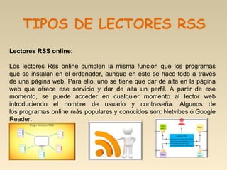 Lectores RSS online: 
Los  lectores  Rss  online  cumplen  la  misma  función  que  los  programas 
que se instalan en el ordenador, aunque en este se hace todo a través 
de una página web. Para ello, uno se tiene que dar de alta en la página 
web  que  ofrece  ese  servicio  y  dar  de  alta  un  perfil.  A  partir  de  ese 
momento,  se  puede  acceder  en  cualquier  momento  al  lector  web 
introduciendo  el  nombre  de  usuario  y  contraseña.  Algunos  de 
los programas online más populares y conocidos son: Netvibes ó Google 
Reader.
TIPOS DE LECTORES RSS
 