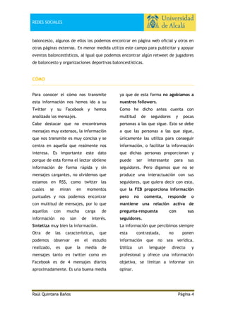 REDES SOCIALES

baloncesto, algunos de ellos los podemos encontrar en página web oficial y otros en
otras páginas externas. En menor medida utiliza este campo para publicitar y apoyar
eventos baloncestísticos, al igual que podemos encontrar algún retweet de jugadores
de baloncesto y organizaciones deportivas baloncestísticas.

CÓMO
Para conocer el cómo nos transmite

ya que de esta forma no agobiamos a

esta información nos hemos ido a su

nuestros followers.

Twitter

Como he dicho antes cuenta con

y

su

Facebook

y

hemos

analizado los mensajes.

multitud

Cabe destacar que no encontramos

personas a las que sigue. Esto se debe

mensajes muy extensos, la información

a que las personas a las que sigue,

que nos transmite es muy concisa y se

únicamente las utiliza para conseguir

centra en aquello que realmente nos

información, o facilitar la información

interesa. Es importante este dato

que dichas personas proporcionan y

porque de esta forma el lector obtiene

puede

información de forma rápida y sin

seguidores. Pero digamos que no se

mensajes cargantes, no olvidemos que

produce una interactuación con sus

estamos en RSS, como twitter las

seguidores, que quiero decir con esto,

cuales

que la FEB proporciona información

se

miran

en

momentos

de

ser

y

interesante

para

con multitud de mensajes, por lo que

mantiene una relación activa de

aquellos

pregunta-respuesta

información

no

son

carga
de

de

interés.

Sintetiza muy bien la información.
Otra

de

podemos
realizado,

las

características,

observar
es

que

en
la

el

con

o
sus

seguidores.
La información que percibimos siempre

que

estudio

media

responde

sus

pero

mucha

comenta,

pocas

puntuales y nos podemos encontrar
con

no

seguidores

de

esta

contrastada,

información
Utiliza

un

que

no

lenguaje

no

ponen

sea

verídica.

directo

y

mensajes tanto en twitter como en

profesional y ofrece una información

Facebook es de 4 mensajes diarios

objetiva, se limitan a informar sin

aproximadamente. Es una buena media

opinar.

Raúl Quintana Baños

Página 4

 