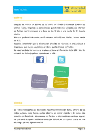 REDES SOCIALES

CUÁNTO
Después de realizar un estudio de la cuenta de Twitter y Facebook durante los
últimos 16 días, llegamos a la conclusión de que el medio más utilizado para informar
es Twitter con 53 mensajes a lo largo de los 16 días y una media de 3,3 tweets
diarios.
Mientras que Facebook cuanta con 12 mensajes en los últimos 16 días, con una media
de 0,75.
Podemos determinar que la información ofrecida en Facebook es más puntual e
importante o de mayor seguimiento e interés que la ofrecida en Twitter.
La mayor cantidad de tweets, se producen entorno a información de la NBA y días de
competición de los jugadores españoles en la NBA.

CUÁNDO
La Federación Española de Baloncesto, nos ofrece información diaria, a través de las
redes sociales, como hemos podido observar en menor medida y de forma más
selectiva por Facebook. Mientras que por Twitter la información es continua, a pesar
de que no ofrece gran cantidad de mensajes, lo cual por otra parte, puede ser una
estrategia para no agobiar al lector.
Raúl Quintana Baños

Página 5

 