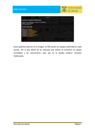 REDES SOCIALES

Como podemos observar en la imagen, la FEB cuenta con equipo cualificado en cada
sección. Por lo que detrás de los mensajes que leemos se encuentra un equipo
tecnológico y de comunicación, para que no se puedan producir mensajes
inadecuados.

Raúl Quintana Baños

Página 7

 