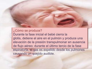 ¿Cómo se produce?Durante la fase inicial el bebé cierra la glotis, detiene el aire en el pulmón y produce una elevación de la presión transpulmonar en ausencia de flujo aéreo; durante el último tercio de la fase espiratoria, el gas es expelido desde los pulmones causando un quejido audible.