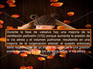 Durante la fase de valsalva hay una mejoría de la ventilación perfusión (V/Q) porque aumenta la presión de la vía aérea y el volumen pulmonar, resultando en una mejoría de la oxigenación arterial; el quejido entonces seria responsable de un efecto equivalente a una presión positiva continua de 2-3 cm de agua sobre la vía aérea.