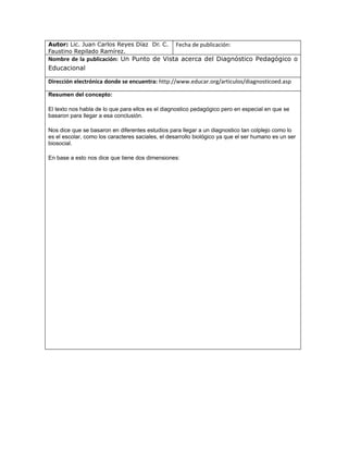 Autor: Lic. Juan Carlos Reyes Díaz Dr. C.          Fecha de publicación:
Faustino Repilado Ramírez.
Nombre de la publicación: Un Punto de Vista acerca del Diagnóstico Pedagógico o
Educacional

Dirección electrónica donde se encuentra: http://www.educar.org/articulos/diagnosticoed.asp

Resumen del concepto:

El texto nos habla de lo que para ellos es el diagnostico pedagógico pero en especial en que se
basaron para llegar a esa conclusión.

Nos dice que se basaron en diferentes estudios para llegar a un diagnostico tan colplejo como lo
es el escolar, como los caracteres saciales, el desarrollo biológico ya que el ser humano es un ser
biosocial.

En base a esto nos dice que tiene dos dimensiones:
 
