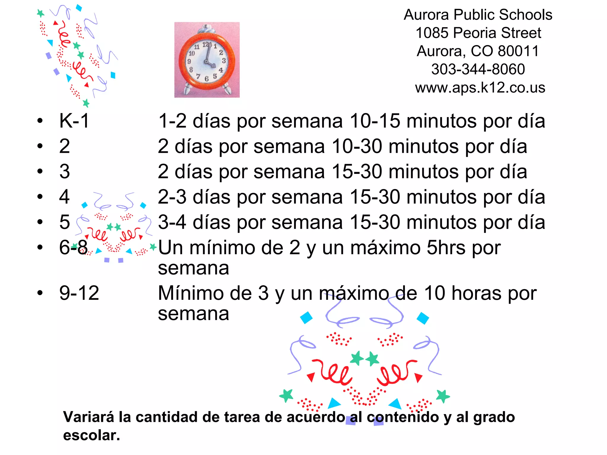 K-1  1-2 días por semana 10-15 minutos por día  2  2 días por semana 10-30 minutos por día  3  2 días por semana 15-30 minutos por día  4  2-3 días por semana 15-30 minutos por día  5  3-4 días por semana 15-30 minutos por día  6-8  Un mínimo de 2 y un máximo 5hrs por  semana 9-12  Mínimo de 3 y un máximo de 10 horas por  semana  Variará la cantidad de tarea de acuerdo al contenido y al grado escolar. Aurora Public Schools  1085 Peoria Street  Aurora, CO 80011  303-344-8060  www.aps.k12.co.us 