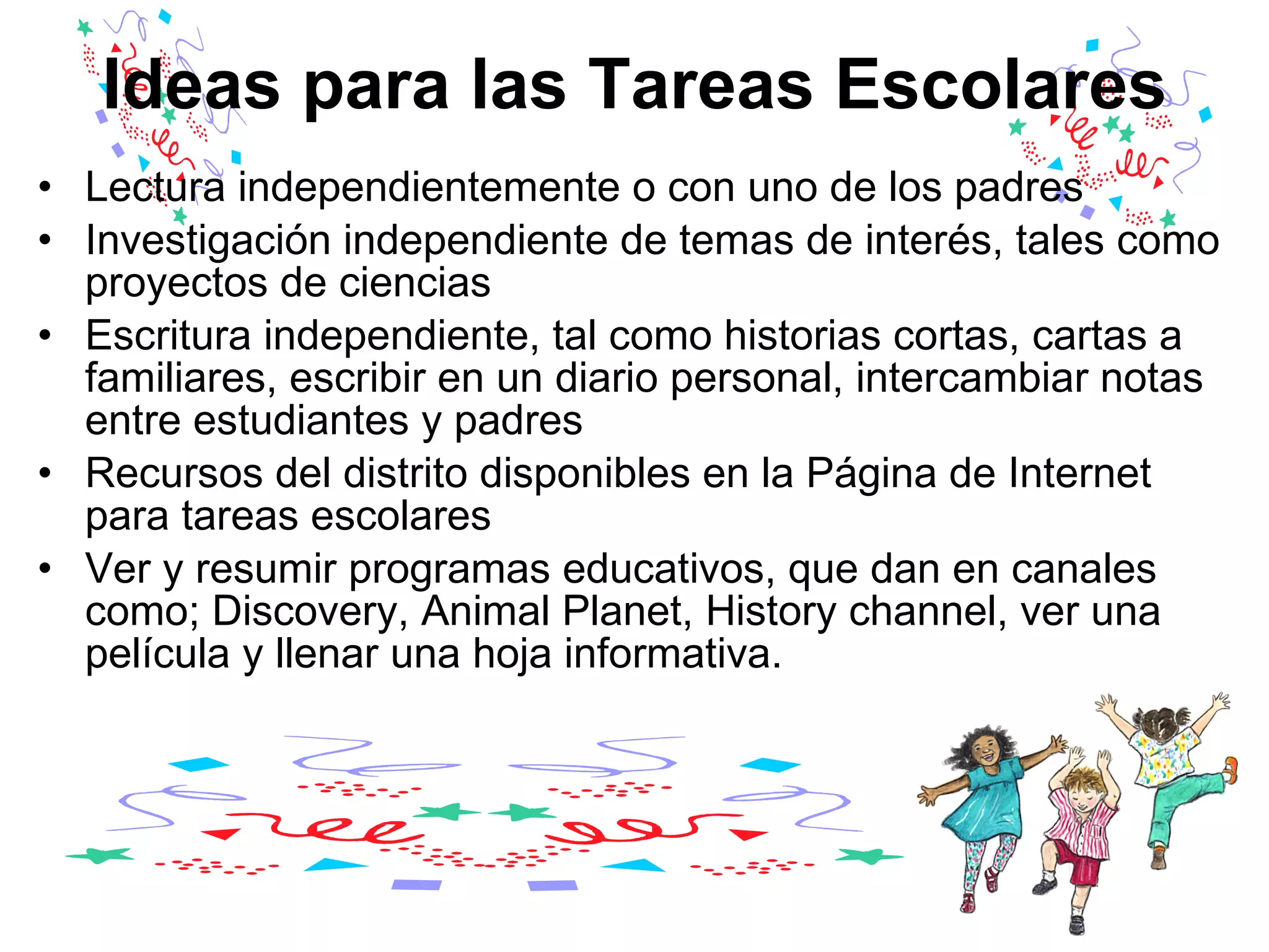 Ideas para las Tareas Escolares Lectura independientemente o con uno de los padres  Investigación independiente de temas de interés, tales como proyectos de ciencias  Escritura independiente, tal como historias cortas, cartas a familiares, escribir en un diario personal, intercambiar notas entre estudiantes y padres  Recursos del distrito disponibles en la Página de Internet para tareas escolares  Ver y resumir programas educativos, que dan en canales como; Discovery, Animal Planet, History channel, ver una película y llenar una hoja informativa.  