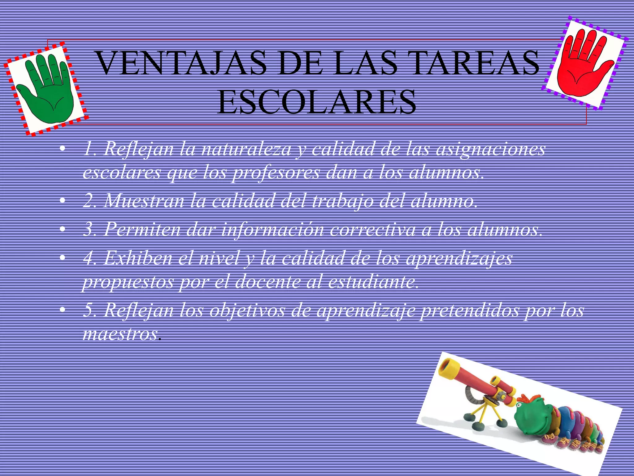 VENTAJAS DE LAS TAREAS ESCOLARES 1. Reflejan la naturaleza y calidad de las asignaciones escolares que los profesores dan a los alumnos.  2. Muestran la calidad del trabajo del alumno. 3. Permiten dar información correctiva a los alumnos. 4. Exhiben el nivel y la calidad de los aprendizajes propuestos por el docente al estudiante. 5. Reflejan los objetivos de aprendizaje pretendidos por los maestros . 