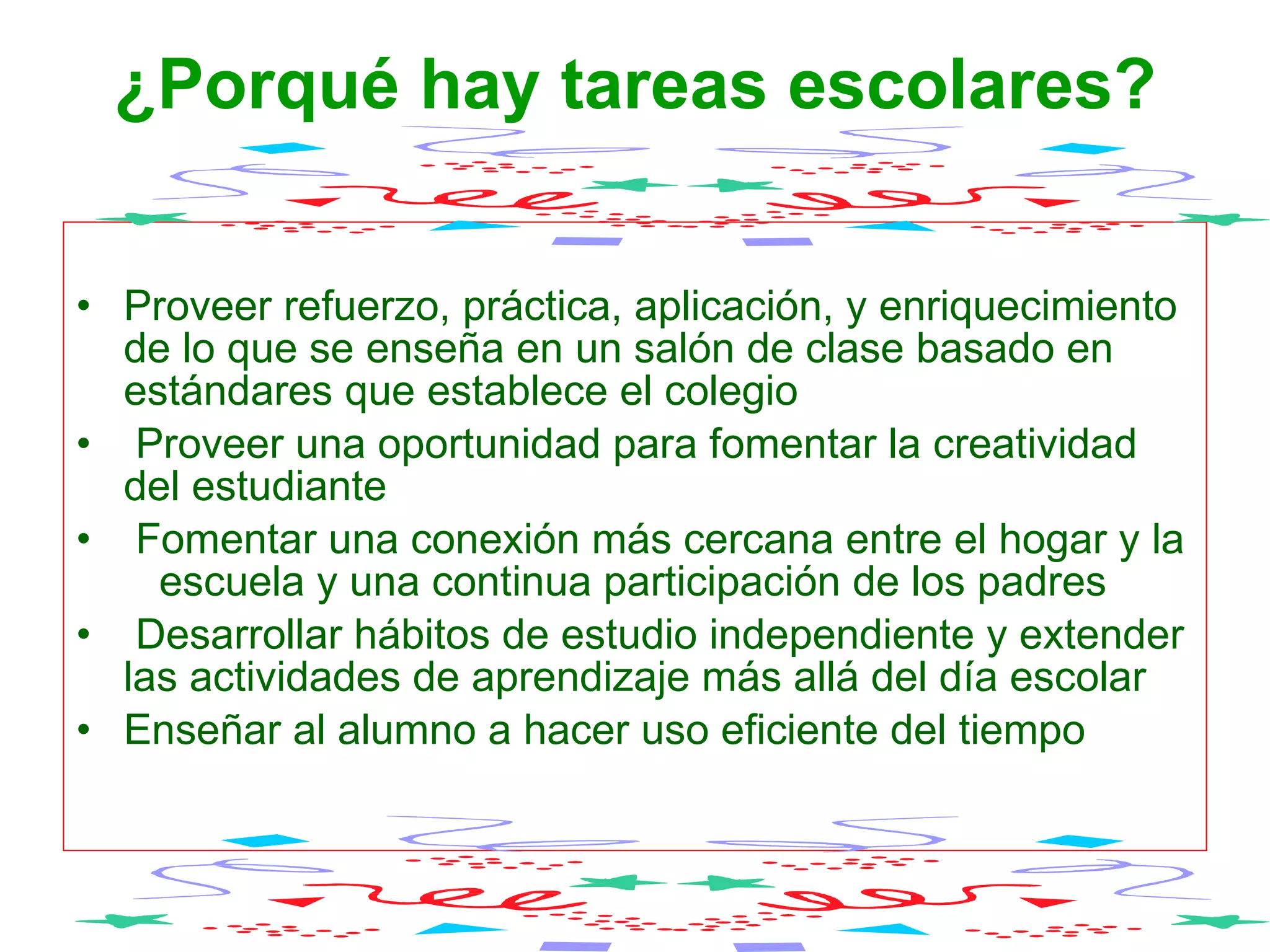 ¿Porqué hay tareas escolares?   Proveer refuerzo, práctica, aplicación, y enriquecimiento de lo que se enseña en un salón de clase basado en estándares que establece el colegio Proveer una oportunidad para fomentar la creatividad del estudiante  Fomentar una conexión más cercana entre el hogar y la  escuela y una continua participación de los padres  Desarrollar hábitos de estudio independiente y extender las actividades de aprendizaje más allá del día escolar  Enseñar al alumno a hacer uso eficiente del tiempo  