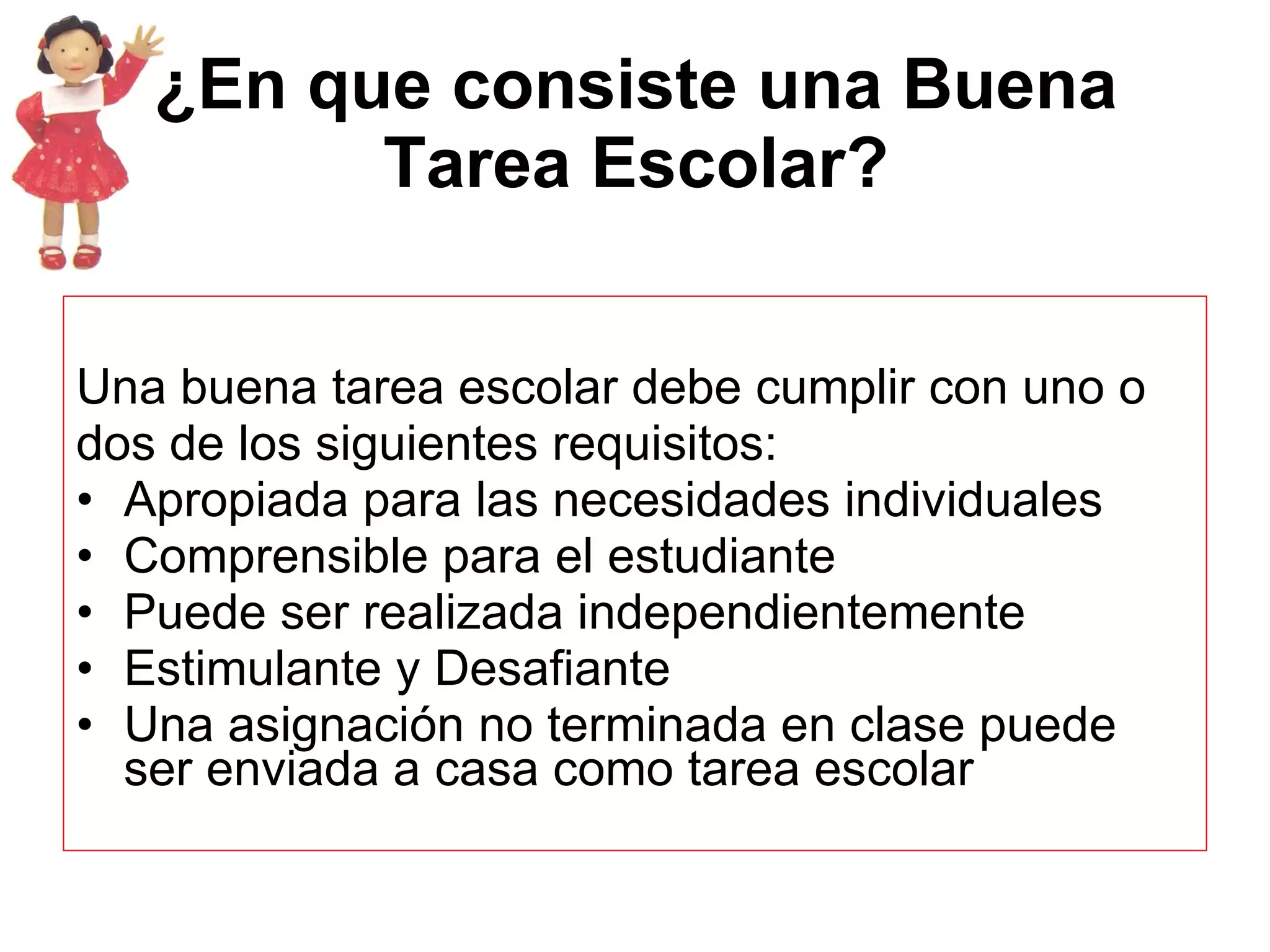 ¿En que consiste una Buena Tarea Escolar? Una buena tarea escolar debe cumplir con uno o dos de los siguientes requisitos:  Apropiada para las necesidades individuales  Comprensible para el estudiante  Puede ser realizada independientemente  Estimulante y Desafiante  Una asignación no terminada en clase puede ser enviada a casa como tarea escolar  