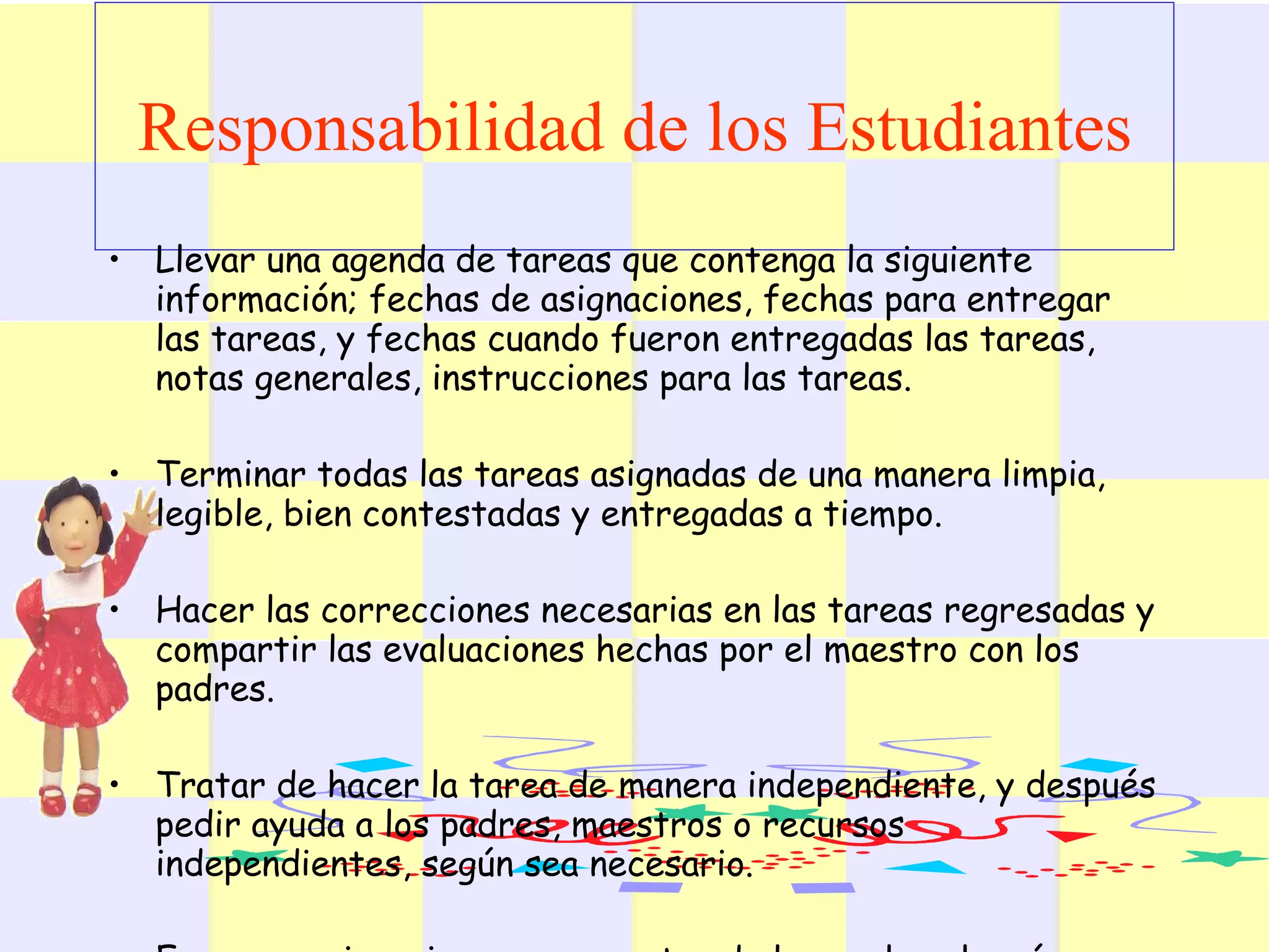 Responsabilidad de los Estudiantes   Llevar una agenda de tareas que contenga la siguiente información; fechas de asignaciones, fechas para entregar las tareas, y fechas cuando fueron entregadas las tareas, notas generales, instrucciones para las tareas.  Terminar todas las tareas asignadas de una manera limpia, legible, bien contestadas y entregadas a tiempo. Hacer las correcciones necesarias en las tareas regresadas y compartir las evaluaciones hechas por el maestro con los padres.  Tratar de hacer la tarea de manera independiente, y después pedir ayuda a los padres, maestros o recursos independientes, según sea necesario.  Empezar asignaciones y proyectos de largo plazo lo más pronto posible y mantener un progreso estable.  