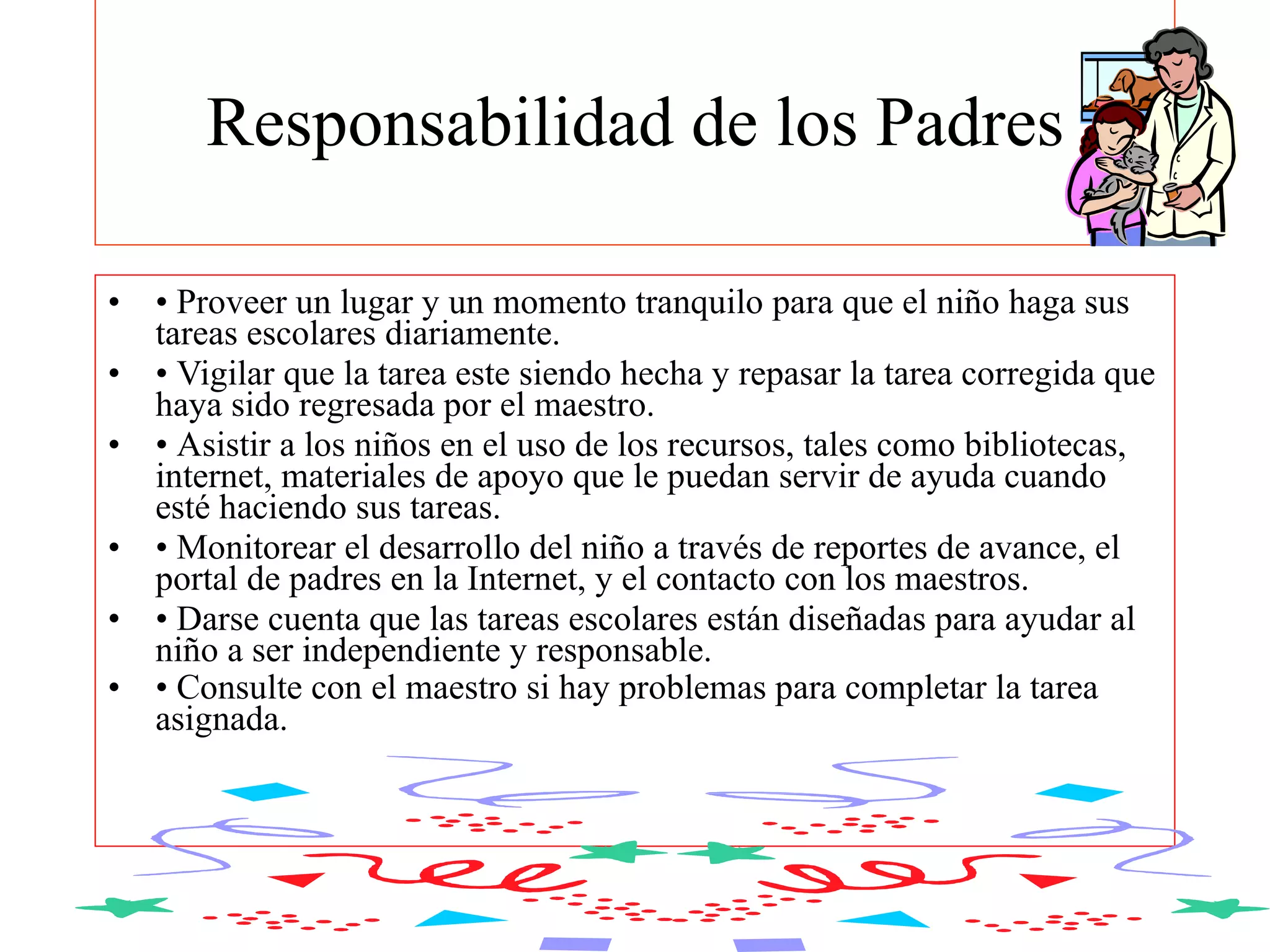 Responsabilidad de los Padres   •  Proveer un lugar y un momento tranquilo para que el niño haga sus tareas escolares diariamente.  •  Vigilar que la tarea este siendo hecha y repasar la tarea corregida que haya sido regresada por el maestro.  •  Asistir a los niños en el uso de los recursos, tales como bibliotecas, internet, materiales de apoyo que le puedan servir de ayuda cuando esté haciendo sus tareas.  •  Monitorear el desarrollo del niño a través de reportes de avance, el portal de padres en la Internet, y el contacto con los maestros.  •  Darse cuenta que las tareas escolares están diseñadas para ayudar al niño a ser independiente y responsable.  •  Consulte con el maestro si hay problemas para completar la tarea asignada.   