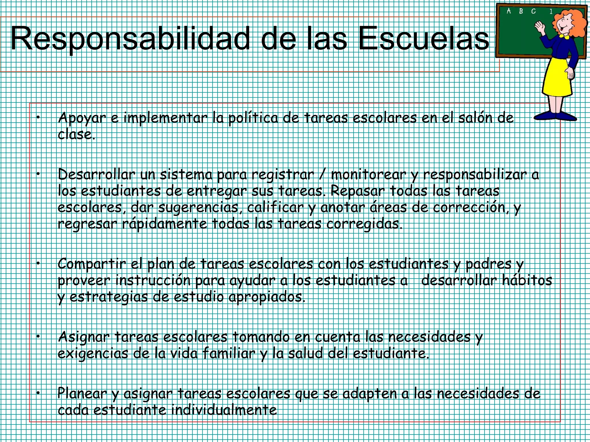 Responsabilidad de las Escuelas Apoyar e implementar la política de tareas escolares en el salón de clase.  Desarrollar un sistema para registrar / monitorear y responsabilizar a los estudiantes de entregar sus tareas. Repasar todas las tareas escolares, dar sugerencias, calificar y anotar áreas de corrección, y regresar rápidamente todas las tareas corregidas.  Compartir el plan de tareas escolares con los estudiantes y padres y proveer instrucción para ayudar a los estudiantes a  desarrollar hábitos y estrategias de estudio apropiados. Asignar tareas escolares tomando en cuenta las necesidades y exigencias de la vida familiar y la salud del estudiante. Planear y asignar tareas escolares que se adapten a las necesidades de cada estudiante individualmente  