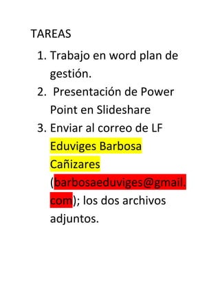 TAREAS
1. Trabajo en word plan de
   gestión.
2. Presentación de Power
   Point en Slideshare
3. Enviar al correo de LF
   Eduviges Barbosa
   Cañizares
   (barbosaeduviges@gmail.
   com); los dos archivos
   adjuntos.
 