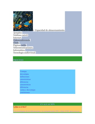 v Capacidad de almacenamiento.
v Ejemplos:
Ø Teléfono móvil.
Ø Internet.
Ø Videoconferencia.
Ø Chats.
Ø Páginas webs.
Ø Telecomunicaciones.
Ø Informática.
Ø Tecnología audiovisual.
PROCESO

Ventajas
desventajas
definiciones
caracteristicas
diferencias
caracteristicas
diferencias
ventas y desventajas
conclusiones

EVALUACIÓN
1¿Que es el tics?
Las tecnologías de la información y la comunicación (TIC o bien NTIC para nuevas

 