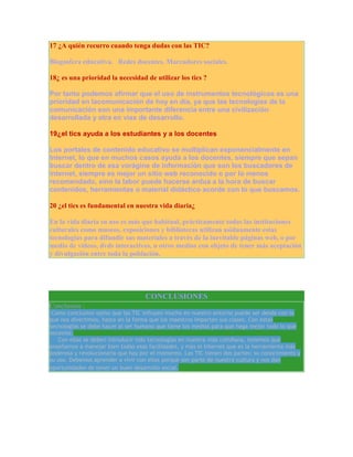 17 ¿A quién recurro cuando tenga dudas con las TIC?
Blogosfera educativa. Redes docentes. Marcadores sociales.
18¿ es una prioridad la necesidad de utilizar los tics ?
Por tanto podemos afirmar que el uso de instrumentos tecnológicos es una
prioridad en lacomunicación de hoy en día, ya que las tecnologías de la
comunicación son una importante diferencia entre una civilización
desarrollada y otra en vías de desarrollo.
19¿el tics ayuda a los estudiantes y a los docentes
Los portales de contenido educativo se multiplican exponencialmente en
Internet, lo que en muchos casos ayuda a los docentes, siempre que sepan
buscar dentro de esa vorágine de información que son los buscadores de
internet, siempre es mejor un sitio web reconocido o por lo menos
recomendado, sino la labor puede hacerse ardua a la hora de buscar
contenidos, herramientas o material didáctico acorde con lo que buscamos.
20 ¿el tics es fundamental en nuestra vida diaria¿
En la vida diaria su uso es más que habitual, prácticamente todas las instituciones
culturales como museos, exposiciones y bibliotecas utilizan asiduamente estas
tecnologías para difundir sus materiales a través de la inevitable páginas web, o por
medio de vídeos, dvds interactivos, u otros medios con objeto de tener más aceptación
y divulgación entre toda la población.

CONCLUSIONES
Conclusion :

Como conclusion opino que las TIC influyen mucho en nuestro entorno puede ser desde con lo
que nos divertimos, hasta en la forma que los maestros imparten sus clases. Con estas
tecnologías se debe hacer al ser humano que tiene los medios para que haga mejor todo lo que
necesite.
Con ellas se deben introducir más tecnologías en nuestra vida cotidiana, tenemos que
enseñarnos a manejar bien todas esas facilidades, y más el Internet que es la herramienta más
poderosa y revolucionaria que hay por el momento. Las TIC tienen dos partes: su conocimiento y
su uso. Debemos aprender a vivir con ellas porque son parte de nuestra cultura y nos dan
oportunidades de tener un buen desarrollo social.

 