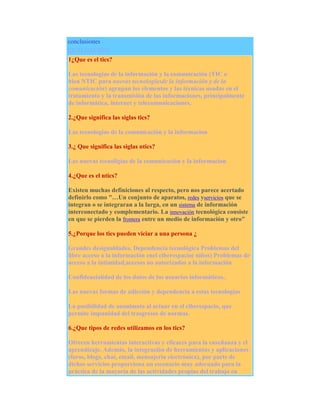 conclusiones
EVALUACIÓN
1¿Que es el tics?
Las tecnologías de la información y la comunicación (TIC o
bien NTIC para nuevas tecnologíasde la información y de la
comunicación) agrupan los elementos y las técnicas usadas en el
tratamiento y la transmisión de las informaciones, principalmente
de informática, internet y telecomunicaciones.
2.¿Que significa las siglas tics?
Las tecnologías de la comunicación y la informacion
3.¿ Que significa las siglas ntics?
Las nuevas tecnoligias de la comunicación y la informacion
4.¿Que es el ntics?
Existen muchas definiciones al respecto, pero nos parece acertado
definirlo como "…Un conjunto de aparatos, redes yservicios que se
integran o se integraran a la larga, en un sistema de información
interconectado y complementario. La innovación tecnológica consiste
en que se pierden la frontera entre un medio de información y otro"
5.¿Porque los tics pueden viciar a una persona ¿
Grandes desigualdades, Dependencia tecnológica Problemas del
libre acceso a la información enel ciberespacio( niños) Problemas de
acceso a la intimidad,accesos no autorizados a la información
Confidencialidad de los datos de los usuarios informáticos..
Las nuevas formas de adicción y dependencia a estas tecnologías
La posibilidad de anonimato al actuar en el ciberespacio, que
permite impunidad del trasgresos de normas.
6.¿Que tipos de redes utilizamos en los tics?
Ofrecen herramientas interactivas y eficaces para la enseñanza y el
aprendizaje. Además, la integración de herramientas y aplicaciones
(foros, blogs, chat, email, mensajería electrónica), por parte de
dichos servicios proporciona un escenario muy adecuado para la
práctica de la mayoría de las actividades propias del trabajo en

 