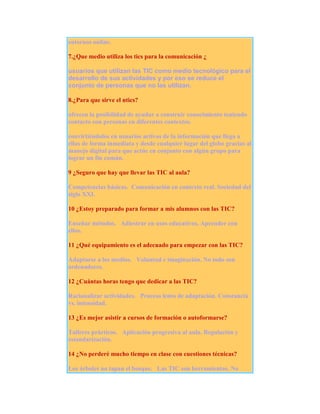 entornos online.
7.¿Que medio utiliza los tics para la comunicación ¿
usuarios que utilizan las TIC como medio tecnológico para el
desarrollo de sus actividades y por eso se reduce el
conjunto de personas que no las utilizan.
8.¿Para que sirve el ntics?
ofrecen la posibilidad de ayudar a construir conocimiento teniendo
contacto con personas en diferentes contextos.
convirtiéndolos en usuarios activos de la información que llega a
ellas de forma inmediata y desde cualquier lugar del globo gracias al
manejo digital para que actúe en conjunto con algún grupo para
lograr un fin común.
9 ¿Seguro que hay que llevar las TIC al aula?
Competencias básicas. Comunicación en contexto real. Sociedad del
siglo XXI.
10 ¿Estoy preparado para formar a mis alumnos con las TIC?
Enseñar métodos. Adiestrar en usos educativos. Aprender con
ellos.
11 ¿Qué equipamiento es el adecuado para empezar con las TIC?
Adaptarse a los medios. Voluntad e imaginación. No todo son
ordenadores.
12 ¿Cuántas horas tengo que dedicar a las TIC?
Racionalizar actividades. Proceso lento de adaptación. Constancia
vs. intensidad.
13 ¿Es mejor asistir a cursos de formación o autoformarse?
Talleres prácticos. Aplicación progresiva al aula. Regulación y
estandarización.
14 ¿No perderé mucho tiempo en clase con cuestiones técnicas?
Los árboles no tapan el bosque. Las TIC son herramientas. No

 
