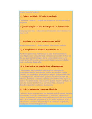 despreciemos lo 'antiguo'.
15 ¿Cuántas actividades TIC debo llevar al aula?
Calidad vs. cantidad. Adaptación al contexto. No ser víctimas de
las prisas.
16 ¿Existen peligros a la hora de trabajar las TIC con menores?
Siempre precavidos. Educación e información. Supervisión de los
objetos 2.0.

17 ¿A quién recurro cuando tenga dudas con las TIC?
Blogosfera educativa. Redes docentes. Marcadores sociales.
18¿ es una prioridad la necesidad de utilizar los tics ?
Por tanto podemos afirmar que el uso de instrumentos
tecnológicos es una prioridad en lacomunicación de hoy en
día, ya que las tecnologías de la comunicación son una
importante diferencia entre una civilización desarrollada y
otra en vías de desarrollo.
19¿el tics ayuda a los estudiantes y a los docentes
Los portales de contenido educativo se multiplican
exponencialmente en Internet, lo que en muchos casos
ayuda a los docentes, siempre que sepan buscar dentro de
esa vorágine de información que son los buscadores de
internet, siempre es mejor un sitio web reconocido o por lo
menos recomendado, sino la labor puede hacerse ardua a la
hora de buscar contenidos, herramientas o material
didáctico acorde con lo que buscamos.
20 ¿el tics es fundamental en nuestra vida diaria¿
En la vida diaria su uso es más que habitual, prácticamente todas las
instituciones culturales como museos, exposiciones y bibliotecas
utilizan asiduamente estas tecnologías para difundir sus materiales a
través de la inevitable páginas web, o por medio de vídeos, dvds
interactivos, u otros medios con objeto de tener más aceptación y
divulgación entre toda la población.

 