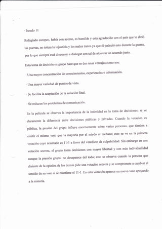 'Jurado 11
Refugiado europeo, habla con acento, es humilde y esta agradecido con el país que le abrió
las puertas, no tolera la injusticia y los malos tratos ya que é1 padeció esto durante la guerra'
porloquesiempreestádispuestoadialogarcontaldeakca¡zarunacuerdojusto.
Estatomadedecisiónengrupohacequesedenunasventajascomoson:
'Unamayofconcentracióndeconocimientos,experienciaseinformación.
' Una mayor variedad de puntos de vista'
' Se facilita la aceptación de la solución final'
' Se reducen los problemas de comunicación-
Enlapelículaseobservalaimportanciadelaintimidadenlatomadedecisiones:seve
claramente la diferencia entre decisiones públicas y privadas' Cuando la votación es
publica La presión det grupo influye enormemenle sobre varias personas' que tienden a
emitir el mismo voto que la mayoría por el miedo al techazo; esto se ve en la primera
votación cuyo resurtado es 11-1 a favor derveredicto de curpabilidad. sin embargo en
'na
votación secreta, el grupo toma decisiones con mayor libertad y aon mas individualidad
aunquelapresióngrupalnodesaparecedeltodo;estoseobservacuandolapersonaque
disientedelaopinióndeiosdemaspideunavotaciónsecretaySecomprometeacambiarel
sentidodesuvotosisemantieneelll.l.Enestavotaciónapaleceunnuevovotoapoyando
a la minoría.
 