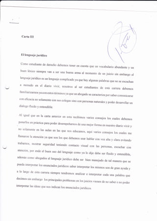 Carta III
I 
 )'El lenguaje jurídico  t*...

como estudiante de derecho debemos tener en cuenüa que un vocabulario abundante y un
buen léxico siempre van a ser una buena arma al momento de un juicio sin embargo ef
lenguaje-iurídico es un lenguaje complicado ya que hay algunas palabras que no se escuchan
a menudo en el diario vivir, nosotros al ser estudiantes de esta carrera debemos
familiarizarnos ya con estos términos ya que un abogado se caracteriza por saber comunicarse
con eficacia no solamente con sus colegas sino con personas natrrales y poder desarro¡ar un
dialogo fluido y entendible.
Ai igual que en la carta anterior en esta recibimos varios consejos ros cuales debemos
.
ponerlos en práctica para poder desempeñarnos de una mejor forma en nuestro diario vivir y
no solamente en las aulas en las que nos educamos, aquí varios consejos los cuales me
llama¡on la atención ya que son los que debemos usar hablar con voz arta y crara evitando
trabarnos' mostrar segriridad teniendo contacto üsual con las personas, escuchar con
atención' por ende el buen uso del lenguaje como ya lo dije debe ser fluido y entendible,
además como abogados el lenguaje jurídico debe ser bien rnanejado de tal manera que se
pueda interpretar los enunciados juridicos saber interpretar los mismos son de gran ayuda y
a lo largo de esta caffera siempre tendremos analizar e interpretar cada una palabra que
decimos sin embargo los principales problemas en los juicios vienen de no saber o no poder
interpretar las ideas que nos indican los enunciados jurídicos.
 