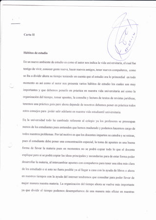 -1
Carta II
Hábitos de estudio
En un nuevo ambiente de estudio es como el autor nos indica la vida universitaria, el cual fue
testigo de vivir, conocer gente nueva, hacer nuevos amigos, tener nuevos compañeros, como
ss iba a dividir ahora su tiempo teniendo en cuenta que el estudio era lo primordial en todo
momento es así como el autor nos presenüa varios hábitos de eshrdio los cuales son muy
importantes y qus debemos ponerlo en práctica en nuesfa vida universitaria así como la
organizaciÓu del tiempo, tomar apuntes, la consulta y lectwa de textos de revist¿s juridicas,
tenemos una práctica guia pero ahora depende de nosoffos debemos poner en práctica todos
estos consejos para poder salir adelante en nuestra vida estudiantil universitaria.
Erl la universidad todo ha cambiado referente al colegio ya los profesores se preocilpan
menos de los estudiantes pues entienden que hemos madurado ypodemos hacernos cargo de
todos nuestros problemas. Por tal motivo es que los docentes imparten su catedra y se retiran,
pues el estudiante debe poner una concentración especial, la toma de apuntes es wra buena
forma de llevar la materia pues en momentos no se podrá copiar todo lo que el docente
explique pero si se podrá copiar las ideas principales y secundarias para de estar forma poder
desarrollar la materia, al intercambiar apuntes con compañeros para tener una idea más clara
de los estudiado o si esto no fuera posible ya al llegar a casa con la aluda de libros o ahora
en nueskos tiempos con la ayuda del internet tendremos que consultar para poder llevar de
rnejor manera nuesfra materia. La organización del tiempo ahora se welve más importante
ya que dividir el tiempo podemos desempeñarnos de una manera más eficaz en nuestras
 