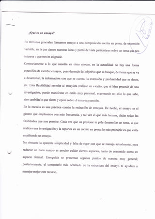 /
/ ,rj:
/t
!^i- ',^ t
¿Qué es un ensayo?  U i:i
,
rEn términos generales llamamos ensayo a una composición escrita en pros4 de eNtensión . ir/
variable, en la que damos nuestras ideas y punto de vista particulares sobre un tema ni*qq, /
interesa o que nos es asignado.
Contrariamente a lo que sucedía en otras épocas, en la actualidad no hay una forma
específica de escribir ensayos, pues depende del objetivo que se busque, del tema que se va
a desarrollar, la información con que se cuenta, la extensión y profundidad que se desee,
etc. Esta flexibilidad permite al ensayista realizar un escrito, que si bien procede de una
investigación, puede manifestar en estilo muy personal, expresando no sólo lo que sabe,
sino también lo que siente y opina sobre el tema en cuesüón.
En la escuela es una práctica común la redacción de ensayos. De hecho, el ensayo es el
género que empleamos con miis frecuenci4 y tal vez el que más leemos, dadas todas las
facilidades que nos permite. Cada vez que un profesor te pide desarrollar un tem4 o que
realices una investigación y la reportes en un escrito en prosa, lo más probable es que estés
escribiendo un ensayo.
No obstante la aparente simplicidad y falta de rigor con que se maneja actualment e, pata
redactar un buen ensayo es preciso euidar ciertos aspectos, tanto de contenido como en
aspecto formal. Enseguida se presentan algunos puntos de manera muy general;
posteriormente, el comentario mis detallado de la estructura del ensayo te ayudará a
manejar mejor este recurso.
 