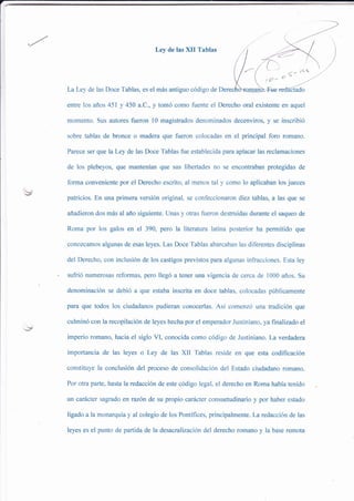 Ley de las )üI Tablas
LaLey de las Doce Tablas, es el más antiguo código de
entre los años 451 y 450 a.C,y tomó como fuente el Derecho oral existente en aquel
momento. Sus autores fireron 10 magistrados denominados decenviros, y se inscribió
sobre tablas de bronce o madera que fueron colocadas en el principal foro romano.
Pareee ser que la Ley de las Doce Tablas fue establecida para aplacar las reclamaciones
de los plebeyos, que mantenían que sus libertades no se encontraban protegidas de
forma conveniente por el Derecho escrito, al menos tal -v como lo aplicaban los jueces
patricios. En una primera versión original, se confeccionaron diez tablas, a las que se
añadieron dos más al año siguiente. Unas y otras fueron destruidas durante el saqueo de
Roma por los galos en el 390, pero la literatura latina posterior ha permitido que
conozcamos algunas de esas leyes. Las Doce Tablas abarcaban las diferentes disciplinas
del Derecho, con inclusión de los castigos previstos para algunas infracciones. Esta ley
sufrió numerosas reformas, pero llegó a tener una vigencia de cerca de 1000 años. Su
denominación se debió a que estaba inscrita en doce tablas, colocadas públicamente
para que todos los ciudadanos pudieran conocerlas. Así comenzó una tradición que
culminó con la recopilación de leyes hecha por el emperador Justiniano, ya finalizado el
imperio romano, hacia el siglo VI, conocida como código de Justiniano. La verdadera
importancia de las leyes o Ley de las XII Tablas reside en que esta codificación
constituye la conclusión del proceso de consolidación del Estado ciudadano romano.
Por otra parte, hasta la redacción de este código legal, el derecho en Roma había tenido
un caÉcter sagrado en razón de su propio carácter consuetudinario y por haber estado
ligado a la monarquíay al colegio de los Pontífices, principalmente. La redacción de las
leyes es el punto de partida de la desacralización del derecho romano y la base remota
 