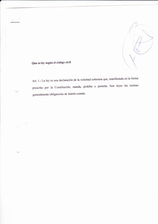 Que es leY segrln el código civil
Arr.l.-La ley es una dwlaración de la voluntad soberana que, manifest¿da en la forma
prescrita por la constitucióno mandao prohíbe o permite' son leyes las normas
generalmente obligatorias de interés común'
 