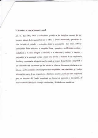 El derecho a la vida se encuentra en el
Art. 45.- Las niñas, niños y adolescentes gozarán de los derechos comunes del ser
humanoo además de los específicos de su edad. El Estado reconocerá y garantizará la
vida, incluido el cuidado y protección desde la concepcién. Las niñas, niños y
adolescentes tienen derecho a la integridad física y psíquica; a su identidad, nombre y
ciudadanía; a la salud integral y nutricióni a la educación y culturq al deporte y
recreación; a la seguridad social; a tener una familia y disfrutar de la convivencia
familiar y comunitaria; ala participación social; al respeto de su libertad y dignidad; a
ser consultados en los asuntos que les afecten; a educarse de manera prioritaria en su
idioma y en los contextos culturales propios de sus pueblos y nacionalidades; y a recibir
información acerca de sus progenitores o familiares ausenteü salvo que fuera perjudicial
para su bienestar. El Estado garantizará su libertad de expresiÓn y asociación, el
funcionamiento libre de los consejos estudiantiles y demás formas asociativas.
 
