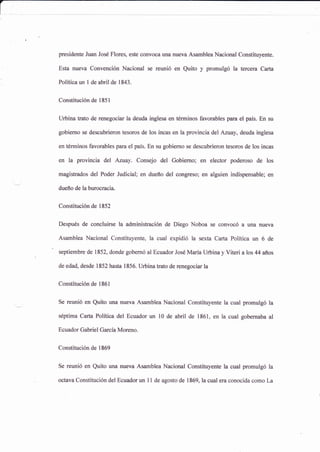 presidente Juan José Flores, este convoca una nueva Asamblea Nacional Constituyente.
Esta nueva Convención Nacional se reunió en Quito y promulgó la tercera Ca¡ta
Políticaun I de abril de 1843.
Constitución de 1851
Urbina Íato de renegociar la deuda inglesa en términos favorables para el pals. En su
gobiemo se descubrieron tesoros de los incas en la provincia del Azuay, deuda inglesa
en términos favorables para el país. En su gobierno se descubrieron tesoros de los incas
en la provincia del Azuay. Consejo del Gobierno; en elector poderoso de los
magistrados del Poder Judicial; en dueño del congreso; en alguien indispensable; en
dueño de la burocracia.
constitución de 1852
Después de concluirse la administración de Diego Noboa se convocó a una nueva
Asamblea Nacional Constituyente, la cual expidió la sexta Cart¿ Política un 6 de
septiembre de 1852, donde gobemó al Ecuador José María Urbina y Viteri a los 44 años
de edad, desde 1852 hasta 1856. Urbina trato de renegociar la
Constitución de 1861
Se reunió en Quito una nueva Asamblea Nacional Constituyente la cual promulgó la
séptima Carta Política del Ecuador un l0 de abril de 1861, en la cual gobernaba al
Ecuador Gabriel Garcla Moreno.
constituciónde 1869
Se reunió en Quito una nueva Asamblea Nacional Constituyente la cual promulgó la
octava Constitución del Ecuador un 11 de agosto de 1869, la cual era conocida como La
 