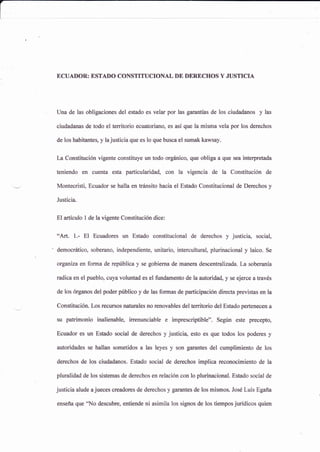ECUAITOR: ESTADO CONSTITUCIONAL DE DARECHOS Y JUSTICIA
Una de las obligaciones del estado es velar por las garantías de los ciudadanos y las
ciudadanas de todo el territorio ecuatoriano, es así que la misma vela por los derechos
de los habitantes, y la justicia que es lo que busca el sumak kawsay.
La Constitución vigente constituye un todo orgánico, que obliga a que sea interpretada
teniendo en cuenta esta particularidad, con la vigencia de la Constitución de
Montecristi, Ecuador se halla en trránsito hacia el Estado Constitucional de Derechos y
Justicia.
El artículo 1 de la vigente Constitución dice:
"Art. 1,- El Ecuadores un Estado constitucional de derechos y justicia" socialo
democrático, soberano, independiente, unitario, intercultural, plurinacional y laico. Se
organna en forma de república y se gobierna de manera descentralizada La soberanía
radica en el pueblo, cuya voluntad es el fundamento de la autoridad, y se ejerce a través
de los órganos del poder público y de las formas de participación directa previstas en la
Constitución. Los recursos nafurales no renovables del territorio del Estado pertenecen a
su patrimonio in¿lienablg irrenunciable e imprescriptible". Según este preceptg
Ecuador es un Estado social de derechos y justici4 esto es que todos los poderes y
autoriüdes se hallan sometidos a las leyes y son garantes del cumplimiento de los
derechos de los ciudadanos. Estado social de derechos implica reconocimiento de la
pluralidad de los sistemas de derechos en relación con lo plurinacional. Estado social de
justicia alude a jueces creadores de derechos y garantes de los mismos. Jose Luis Egaña
enseña que 'No descubre, er*iende ni asimila los signos de los tiempos jurídicos quien
 