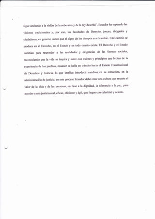 sigue anclando a la visión de la soberanla y de la ley descrita''. Ecuador ha superado las
visiones tradicionales y, por eso, las facult¿des de Derechq jueceso abogados y
ciudadanos, en general, saben que el signo de los tiempos es el cambio' Este cambio se
produce en el Derechoo en el Estado y en todo cuaíto eúste' El Derecho y el Estado
cambian pafa fesponder a las realidades y exigencias de las fuetzas sociales,
reconociendo que la vida se inspira y nutre con valores y principios que brotan de la
experiencia de los puebloq ecuador se halla en triínsito hacia el Estado Constitucional
de Derechos y Justicia, 1o que imptica introducir cambios en su estructura, en la
administración de justicia. en este proceso Ecuador debe crear una cultura que respete el
valor de la vida y de las pefsonas, en base a la dignidad, la tolerancia y la paz' para
acceder a unajusticia real, eficaz. eficiente y ágil' que llegue con celeridad y acierto'
 