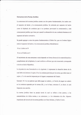 Estructura de la Norma Jurídica
La estructura de la norma jurídica cuenta con dos partes fundamentales, las cuales son:
el supuesto de hecho y la consecuencia jurídica. Se entiende por supuesto de hecho
como la hipótesis de conducta que si se produce provocará la consecuencia y esta
consecuencia jurídica que tiene por causal la subsunción de una conducta humana en el
supuesto de hecho normativo.
Se puede agregar a estas dos partes fundamentales el Deber Ser, que es el enlace lógico
entre el supuesto de hecho y la consecuencia jurídica obtendríamos:
Si es A debe ser B
Si es no B debe ser C
El nacimiento de esta estructura o tesis depende en forma directa de la materialización o
cumplimiento de la hipótesis, lo cual conlleva a afirmar que este enunciado corresponde
a la de un Juicio Hipotético.
La leyenda de esta formulación es la siguiente: A representa la situación dentro de la
cual debe encontra¡se el sujeto, B es la conducta prevista por la nofina que debe tener el
sujeto y C es la sanción impuesta por el órgano competente del Estado.
Ejemplo: Si A es un patrono que debe pagar un salario, y el hecho de pagar ese salario
es la conducta esperada por la noñna (B), y no lo hace, entonces C, es decir, le será
impuesta una sanción-
La norma jurídica tiene su propia teoría la cual se refiere a tres puntos, a las
características de dicha norma, a su estructura y a los elementos de ella. Algunos
impulsores de la teoría de la norma jurídica son Hans Kelsen, y Carlos Cossio.
 