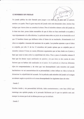 3t -@{n
12 HOMBRES SIN PIEDAD
Un jurado público ha sido llamado para juzgar a un chi
asesino a su padre. Para la gran mayoría del jurado todo está demasiado claro, incluso hay
testigos que vieron cómo se cometía el crimen- Pero el miembro número ocho del jurado no
1o tiene tan claro, posee dudas razonables de que el chico no haya asesinado a su padre y
vaya injustamente a la silla eléctrica. La película trata sobre un juicio de un homicidio en el
que t2 hombres tienen que deliberar sobre el futuro de un muchacho, dictaminando si el
chico es culpable o inocente del asesinato de su padre. Las pruebas apuntan a que el chico
es culpable, por ello 1l de los 12 miembros del jurado opinan que es culpable pero el
miembro número I tiene en cuenta diferentes argumentos que se han citads en el juicio y
hace que surja la duda sobre la culpabilidad del chico. Poco a poco el miembro número 8
hace que los demás vayan cambiando de opinión y de que éstos se den cuenta de otros
factores que no habían sido analizados en el iuicio. En la película se sbservan diferentes
tipos de comportamientos y de roles que van desempeñando cada miembro del jurado
haciéndonos ver así características de su personalidad y cómo influye su vida a la hora de
dictamina¡ la culpabilidad del acusado. En lapelícula cada miembro del jurado se le asigna
un número según su posición en la mesa desempeñando los siguientes tipos de roles:
'lvrado2
Hombre tímido y sin personalidad definida, duda constantemente y esto hace dificil que
mantenga una opinión propi4 se le persuade fácilmente por 1o que su opinión será casi
siempre la misma que la de la última persona que ha hablado.
' Jurado 3
 