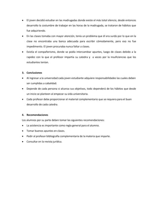  El joven decidió estudiar en las madrugadas donde existe el más total silencio, desde entonces
desarrollo la costumbre de trabajar en las horas de la madrugada, se trataron de hábitos que
fue adquiriendo.
 En las clases tomaba con mayor atención, tenía un problema que él era surdo por lo que en la
clase no encontraba una banca adecuada para escribir cómodamente, pero eso no fue
impedimento. El joven procuraba nunca faltar a clases.
 Existía el compañerismo, donde se podía intercambiar apuntes, luego de clases debido a la
rapidez con la que el profesor impartía su catedra y a veces por la insuficiencias que los
estudiantes tenían.
3. Conclusiones
 Al ingresar a la universidad cada joven estudiante adquiere responsabilidades las cuales deben
ser cumplidas a cabalidad.
 Depende de cada persona si alcanza sus objetivos, todo dependerá de los hábitos que desde
un inicio se planteen al empezar su vida universitaria.
 Cada profesor debe proporcionar el material complementario que se requiera para el buen
desarrollo de cada catedra.
4. Recomendaciones
Los alumnos por su parte deben tomar las siguientes recomendaciones:
 La asistencia es importante como regla general para el alumno.
 Tomar buenos apuntes en clases.
 Pedir al profesor bibliografía complementaria de la materia que imparte.
 Consultar en la revista jurídica.
 