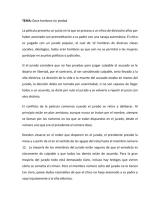 TEMA: Doce hombres sin piedad
La película presenta un juicio en la que se procesa a un chico de dieciocho años por
haber asesinado con premeditación a su padre con una navaja automática. El chico
es juzgado con un jurado popular, el cual de 12 hombres de diversas clases
sociales, ideologías, todos eran hombres ya que aún no se permitía a las mujeres
participar en asuntos políticos o judiciales.
Si el jurado considera que no hay pruebas para juzgar culpable al acusado se le
dejaría en libertad, por el contrario, al ser considerado culpable, sería llevado a la
silla eléctrica. La decisión de la vida o la muerte del acusado estaba en manos del
jurado, la decisión debía ser tomada por unanimidad, si no son capaces de llegar
todos a un acuerdo, se daría por nulo el jurado y se volvería a repetir el juicio con
otro distinto.
El conflicto de la película comienza cuando el jurado se retira a deliberar. Al
principio están en plan amistoso; aunque nunca se tratan por el nombre, siempre
se llaman por los números en los que se están dispuestos en el jurado, desde el
número uno que era el presidente al número doce.
Deciden situarse en el orden que disponen en el jurado, el presidente preside la
mesa y a partir de el en el sentido de las agujas del reloj hasta el miembro número
12. La mayoría de los miembros del jurado están seguros de que el veredicto es
claramente de culpable y que todos los demás están de acuerdo. Para la gran
mayoría del jurado todo está demasiado claro, incluso hay testigos que vieron
cómo se cometía el crimen. Pero el miembro número ocho del jurado no lo tienen
tan claro, posee dudas razonables de que el chico no haya asesinado a su padre y
vaya injustamente a la silla eléctrica.
 