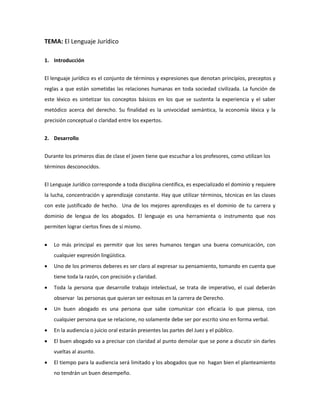 TEMA: El Lenguaje Jurídico
1. Introducción
El lenguaje jurídico es el conjunto de términos y expresiones que denotan principios, preceptos y
reglas a que están sometidas las relaciones humanas en toda sociedad civilizada. La función de
este léxico es sintetizar los conceptos básicos en los que se sustenta la experiencia y el saber
metódico acerca del derecho. Su finalidad es la univocidad semántica, la economía léxica y la
precisión conceptual o claridad entre los expertos.
2. Desarrollo
Durante los primeros días de clase el joven tiene que escuchar a los profesores, como utilizan los
términos desconocidos.
El Lenguaje Jurídico corresponde a toda disciplina científica, es especializado el dominio y requiere
la lucha, concentración y aprendizaje constante. Hay que utilizar términos, técnicas en las clases
con este justificado de hecho. Una de los mejores aprendizajes es el dominio de tu carrera y
dominio de lengua de los abogados. El lenguaje es una herramienta o instrumento que nos
permiten lograr ciertos fines de sí mismo.
 Lo más principal es permitir que los seres humanos tengan una buena comunicación, con
cualquier expresión lingüística.
 Uno de los primeros deberes es ser claro al expresar su pensamiento, tomando en cuenta que
tiene toda la razón, con precisión y claridad.
 Toda la persona que desarrolle trabajo intelectual, se trata de imperativo, el cual deberán
observar las personas que quieran ser exitosas en la carrera de Derecho.
 Un buen abogado es una persona que sabe comunicar con eficacia lo que piensa, con
cualquier persona que se relacione, no solamente debe ser por escrito sino en forma verbal.
 En la audiencia o juicio oral estarán presentes las partes del Juez y el público.
 El buen abogado va a precisar con claridad al punto demolar que se pone a discutir sin darles
vueltas al asunto.
 El tiempo para la audiencia será limitado y los abogados que no hagan bien el planteamiento
no tendrán un buen desempeño.
 